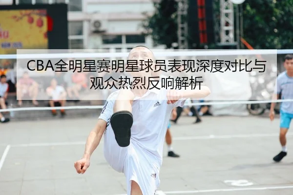 CBA全明星赛明星球员表现深度对比与观众热烈反响解析